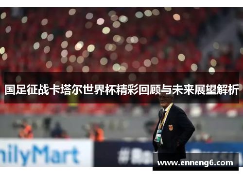 国足征战卡塔尔世界杯精彩回顾与未来展望解析
