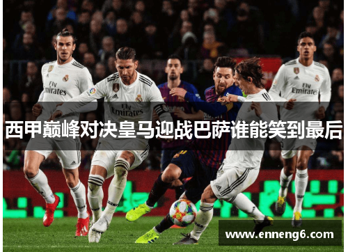 西甲巅峰对决皇马迎战巴萨谁能笑到最后