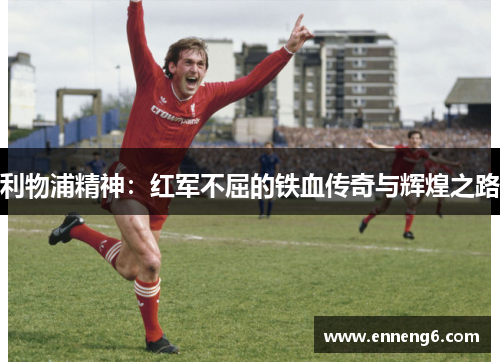 利物浦精神：红军不屈的铁血传奇与辉煌之路