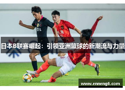 日本B联赛崛起：引领亚洲篮球的新潮流与力量